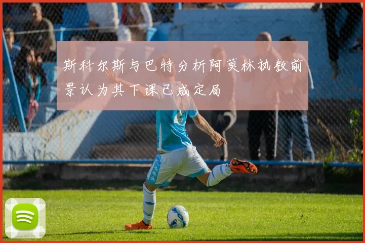 斯科尔斯与巴特分析阿莫林执教前景认为其下课已成定局