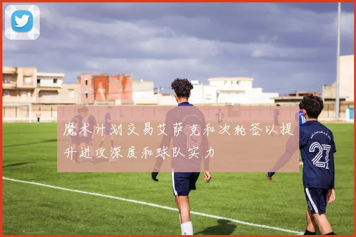 魔术计划交易艾萨克和次轮签以提升进攻深度和球队实力