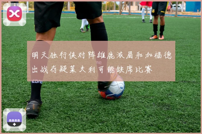 明天独行侠对阵雄鹿浓眉和加福德出战存疑莱夫利可能缺席比赛