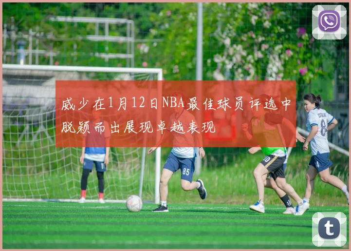 威少在1月12日NBA最佳球员评选中脱颖而出展现卓越表现