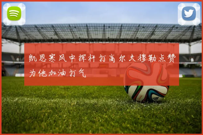 凯恩寒风中挥杆打高尔夫穆勒点赞为他加油打气