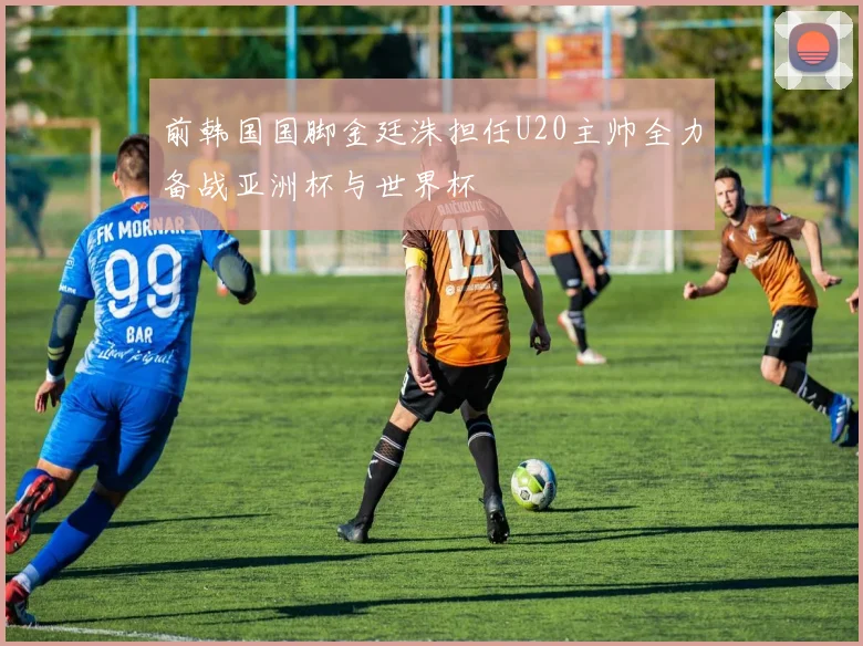 前韩国国脚金廷洙担任U20主帅全力备战亚洲杯与世界杯