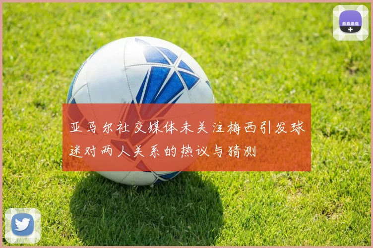 亚马尔社交媒体未关注梅西引发球迷对两人关系的热议与猜测