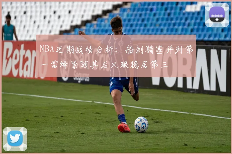NBA近期战绩分析：船刺骑塞并列第一雷蜂紧随其后火狼稳居第三