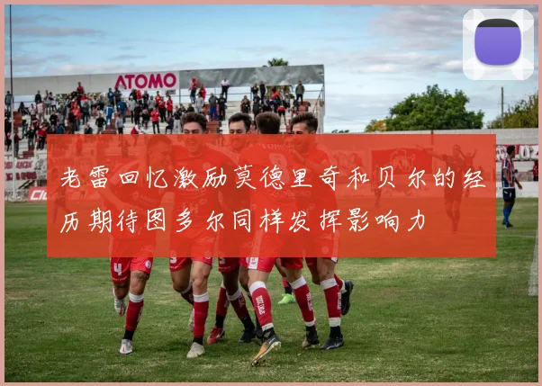 老雷回忆激励莫德里奇和贝尔的经历期待图多尔同样发挥影响力