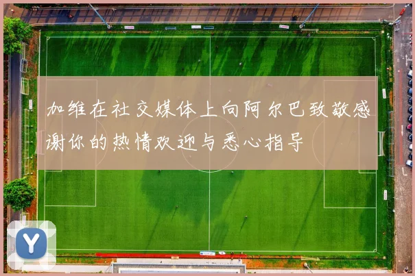 加维在社交媒体上向阿尔巴致敬感谢你的热情欢迎与悉心指导