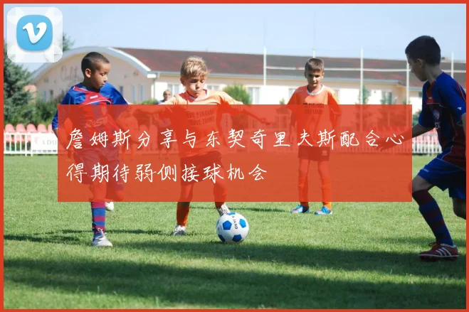 詹姆斯分享与东契奇里夫斯配合心得期待弱侧接球机会