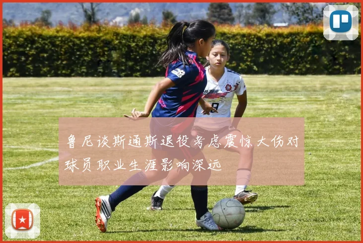 鲁尼谈斯通斯退役考虑震惊大伤对球员职业生涯影响深远