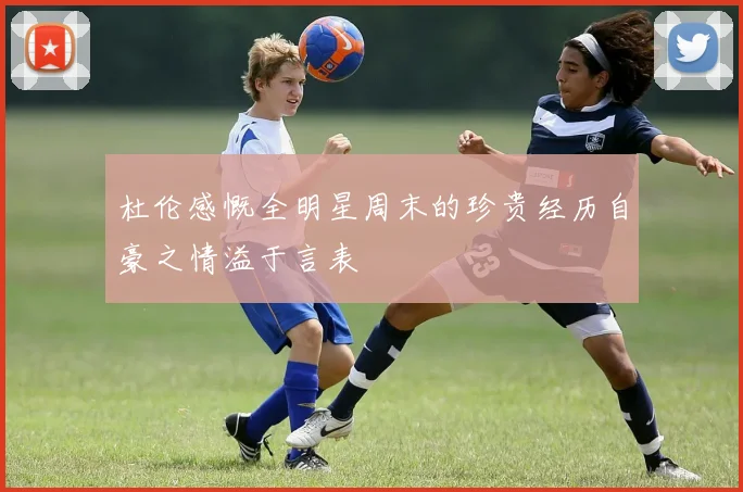 杜伦感慨全明星周末的珍贵经历自豪之情溢于言表