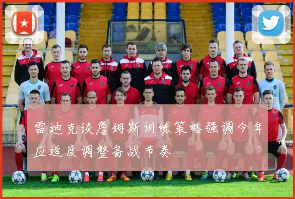 雷迪克谈詹姆斯训练策略强调今年应适度调整备战节奏