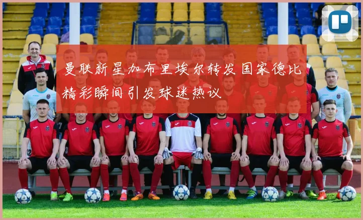 曼联新星加布里埃尔转发国家德比精彩瞬间引发球迷热议
