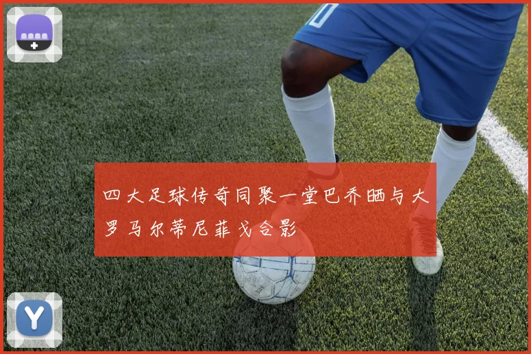 四大足球传奇同聚一堂巴乔晒与大罗马尔蒂尼菲戈合影