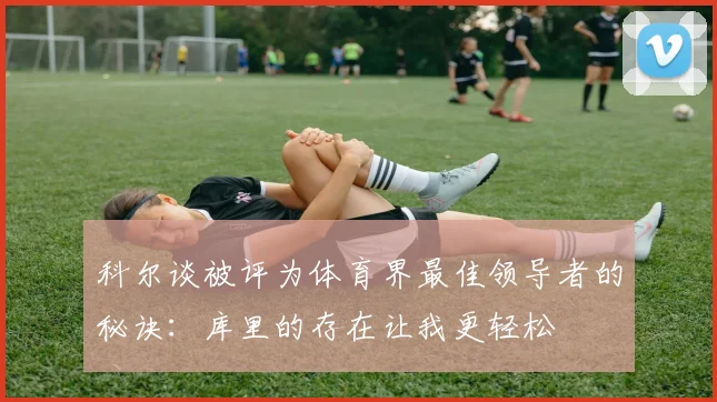 科尔谈被评为体育界最佳领导者的秘诀：库里的存在让我更轻松