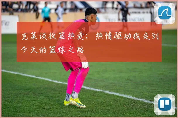 克莱谈投篮热爱：热情驱动我走到今天的篮球之路