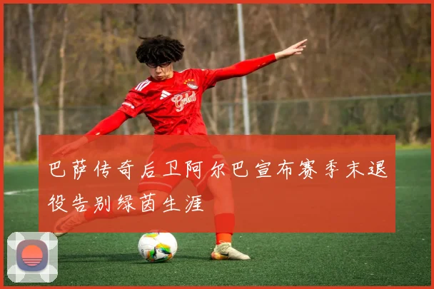 巴萨传奇后卫阿尔巴宣布赛季末退役告别绿茵生涯