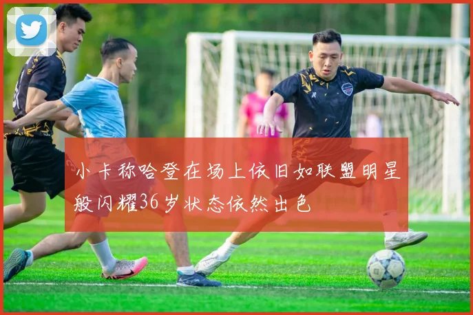 小卡称哈登在场上依旧如联盟明星般闪耀36岁状态依然出色