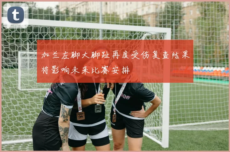 加兰左脚大脚趾再度受伤复查结果将影响未来比赛安排