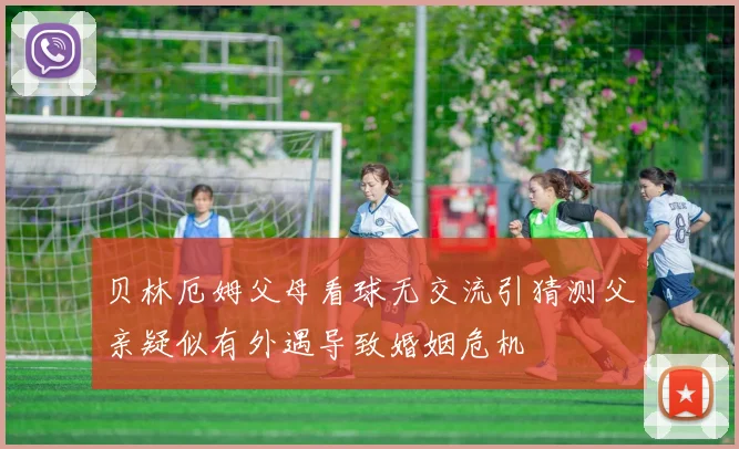 贝林厄姆父母看球无交流引猜测父亲疑似有外遇导致婚姻危机