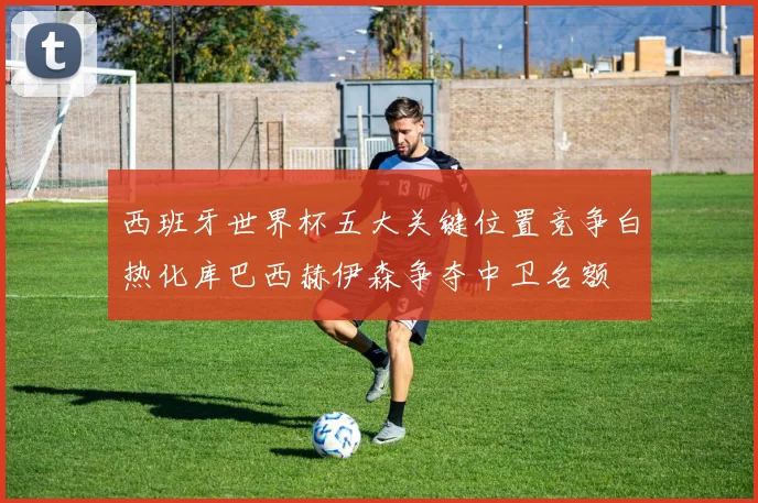 西班牙世界杯五大关键位置竞争白热化库巴西赫伊森争夺中卫名额
