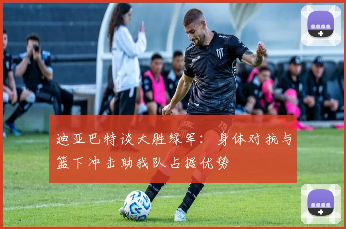 迪亚巴特谈大胜绿军：身体对抗与篮下冲击助我队占据优势