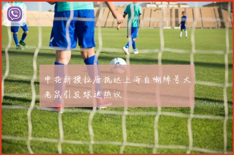 申花新援拉唐抵达上海自嘲绰号大老鼠引发球迷热议