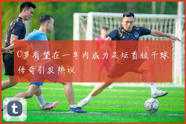 C罗有望在一年内成为足坛首位千球传奇引发热议