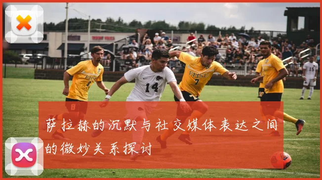 萨拉赫的沉默与社交媒体表达之间的微妙关系探讨